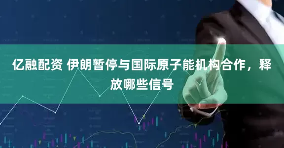亿融配资 伊朗暂停与国际原子能机构合作，释放哪些信号