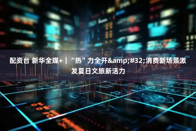 配资台 新华全媒+｜“热”力全开 消费新场景激发夏日文旅新活力