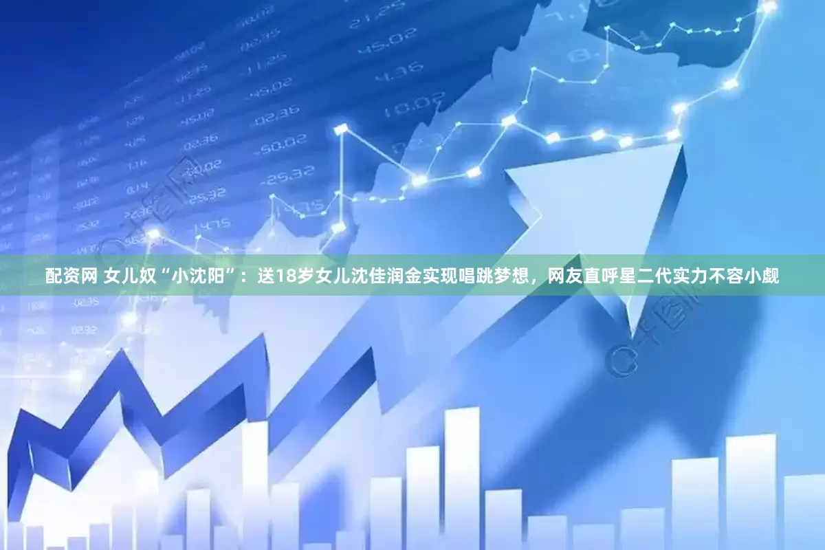 配资网 女儿奴“小沈阳”：送18岁女儿沈佳润金实现唱跳梦想，网友直呼星二代实力不容小觑