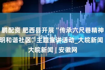 鹏配资 肥西县开展“传承六尺巷精神 共建文明和谐社区”主题宣讲活动_大皖新闻 | 安徽网