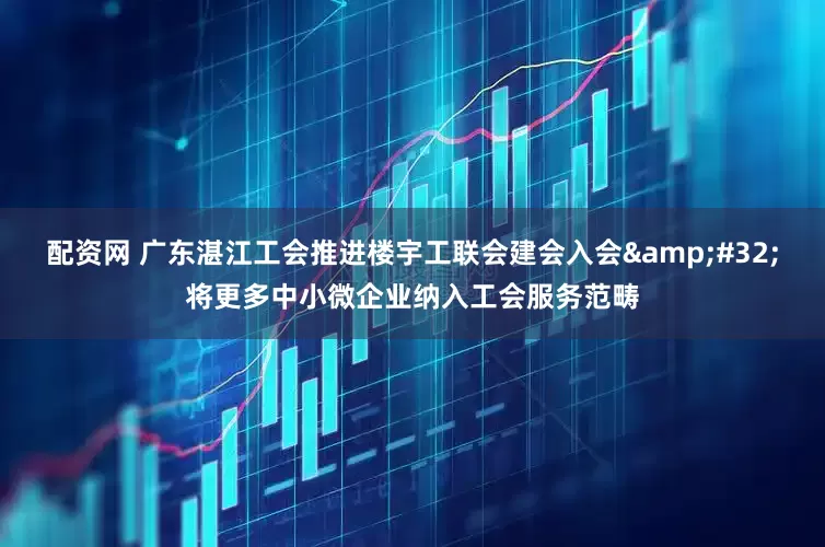 配资网 广东湛江工会推进楼宇工联会建会入会 将更多中小微企业纳入工会服务范畴