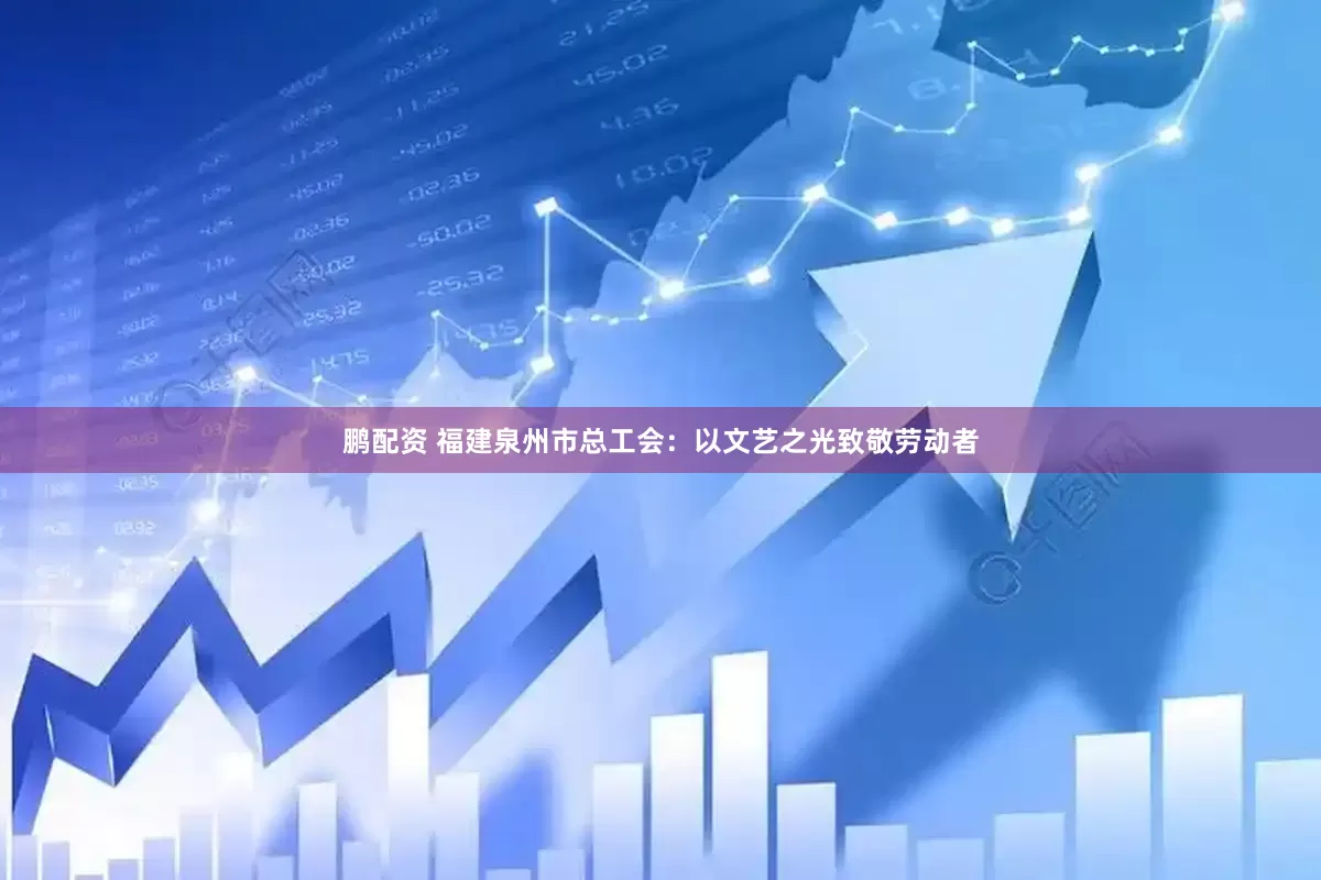 鹏配资 福建泉州市总工会：以文艺之光致敬劳动者