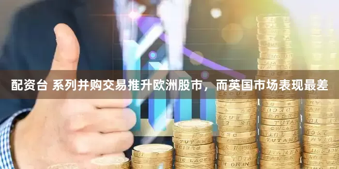 配资台 系列并购交易推升欧洲股市，而英国市场表现最差