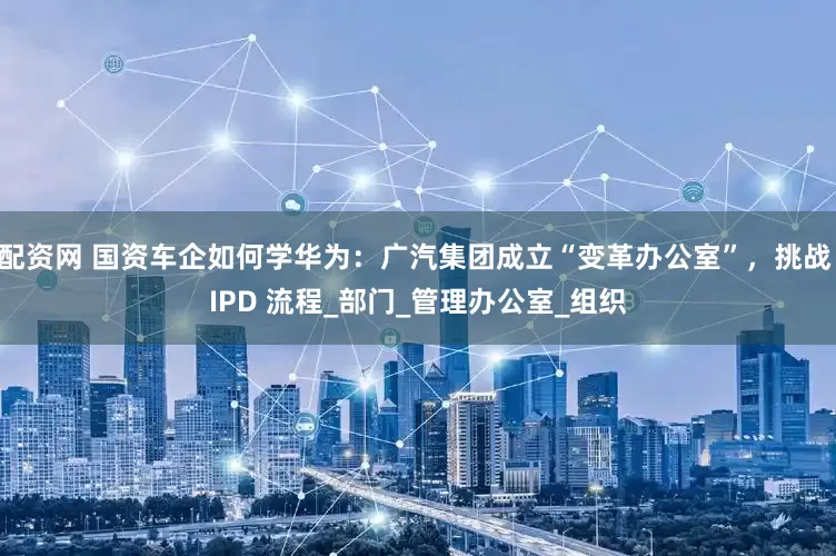 配资网 国资车企如何学华为：广汽集团成立“变革办公室”，挑战 IPD 流程_部门_管理办公室_组织