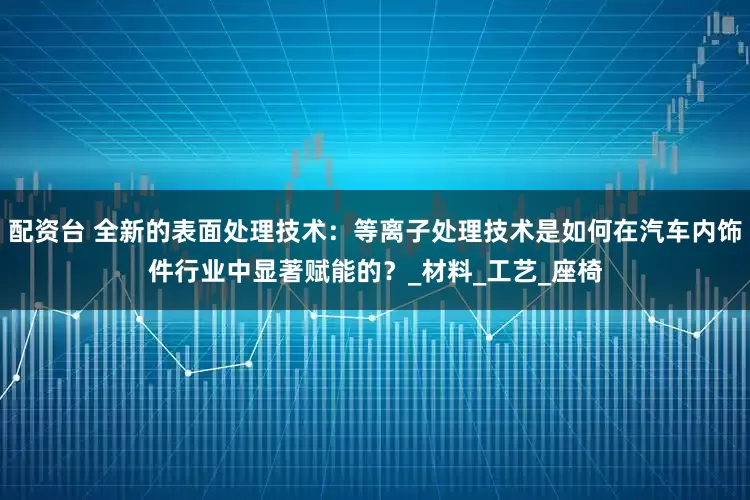 配资台 全新的表面处理技术：等离子处理技术是如何在汽车内饰件行业中显著赋能的？_材料_工艺_座椅