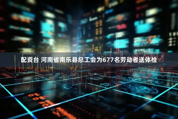配资台 河南省南乐县总工会为677名劳动者送体检