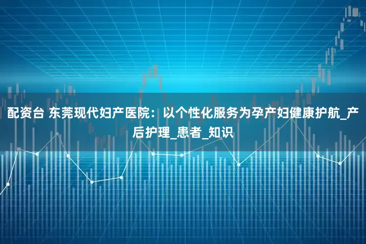 配资台 东莞现代妇产医院：以个性化服务为孕产妇健康护航_产后护理_患者_知识