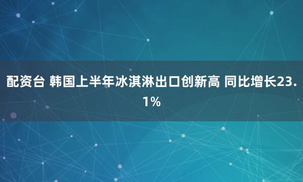 配资台 韩国上半年冰淇淋出口创新高 同比增长23.1%