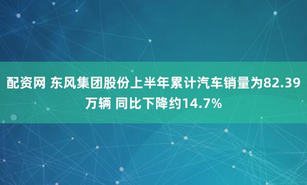 配资网 东风集团股份上半年累计汽车销量为82.39万辆 同比下降约14.7%