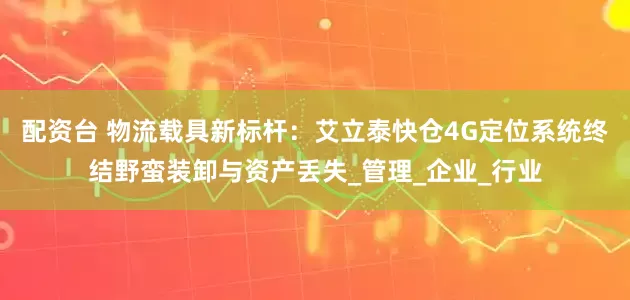 配资台 物流载具新标杆：艾立泰快仓4G定位系统终结野蛮装卸与资产丢失_管理_企业_行业