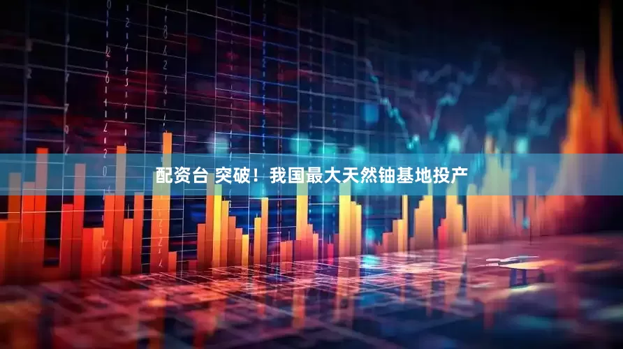 配资台 突破！我国最大天然铀基地投产