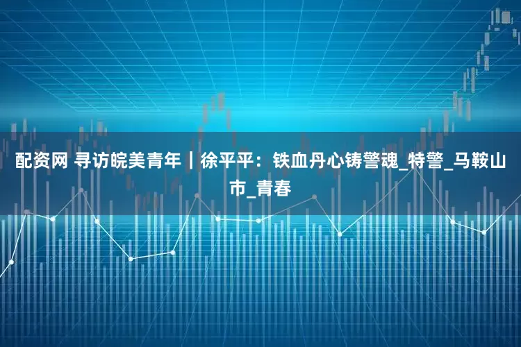 配资网 寻访皖美青年｜徐平平：铁血丹心铸警魂_特警_马鞍山市_青春