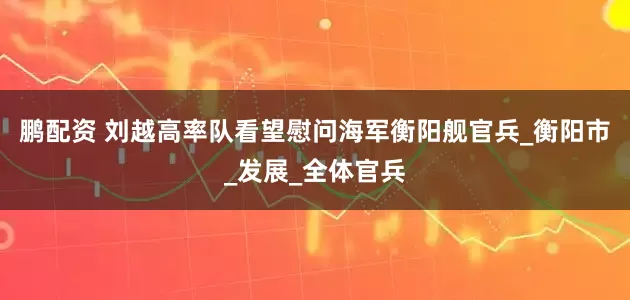 鹏配资 刘越高率队看望慰问海军衡阳舰官兵_衡阳市_发展_全体官兵