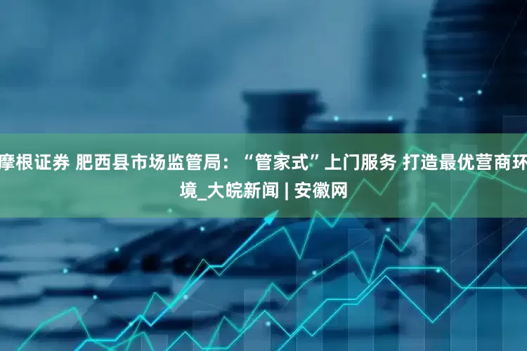 摩根证券 肥西县市场监管局：“管家式”上门服务 打造最优营商环境_大皖新闻 | 安徽网