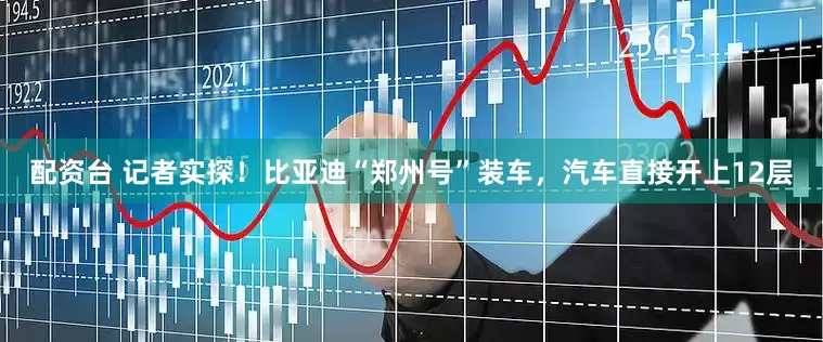 配资台 记者实探！比亚迪“郑州号”装车，汽车直接开上12层
