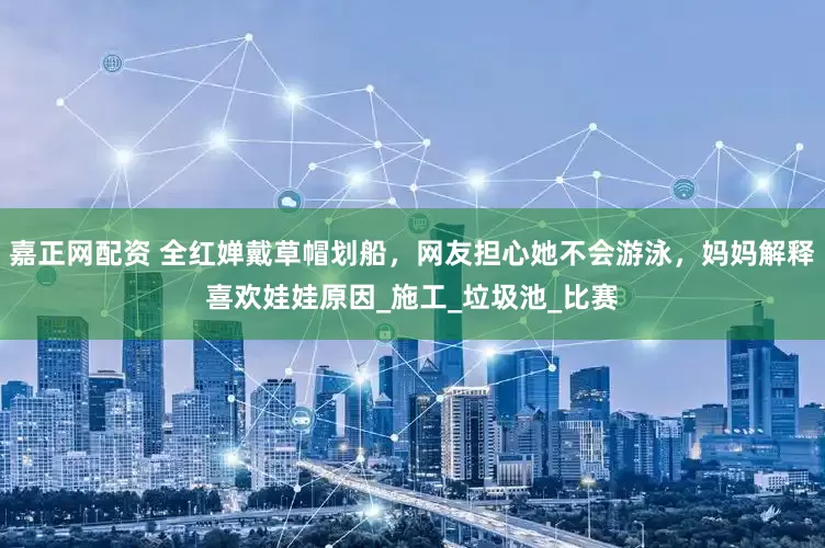 嘉正网配资 全红婵戴草帽划船，网友担心她不会游泳，妈妈解释喜欢娃娃原因_施工_垃圾池_比赛