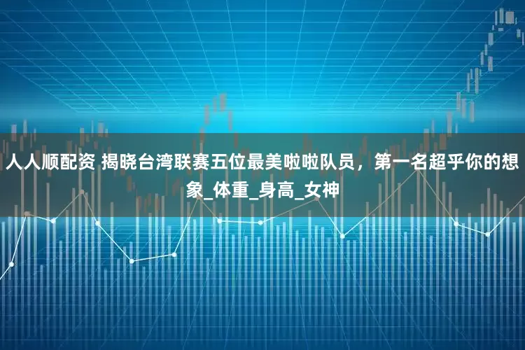人人顺配资 揭晓台湾联赛五位最美啦啦队员，第一名超乎你的想象_体重_身高_女神