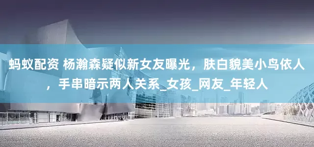 蚂蚁配资 杨瀚森疑似新女友曝光，肤白貌美小鸟依人，手串暗示两人关系_女孩_网友_年轻人