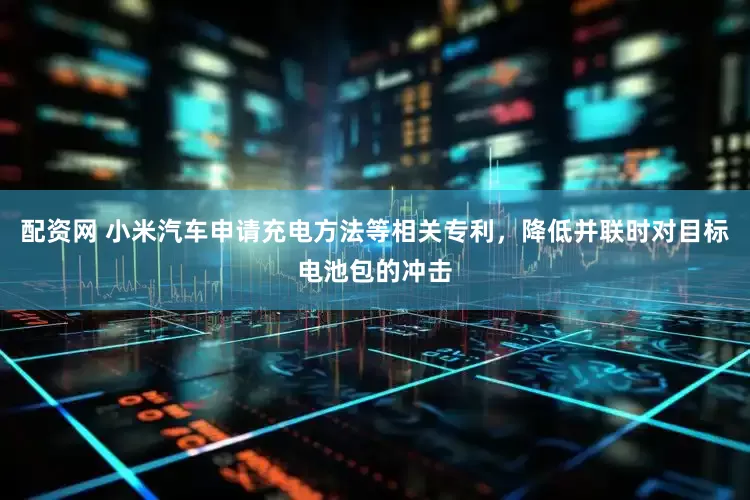 配资网 小米汽车申请充电方法等相关专利，降低并联时对目标电池包的冲击