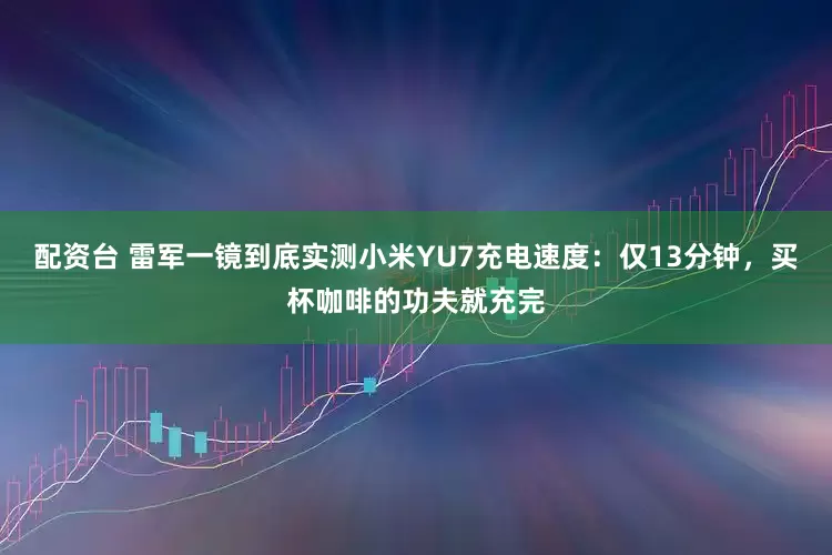 配资台 雷军一镜到底实测小米YU7充电速度：仅13分钟，买杯咖啡的功夫就充完