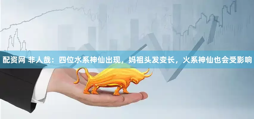 配资网 非人哉：四位水系神仙出现，妈祖头发变长，火系神仙也会受影响