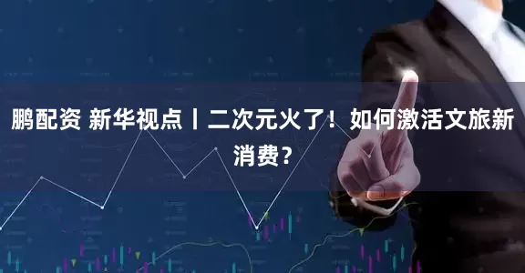 鹏配资 新华视点丨二次元火了！如何激活文旅新消费？