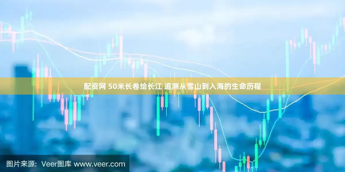 配资网 50米长卷绘长江 追溯从雪山到入海的生命历程