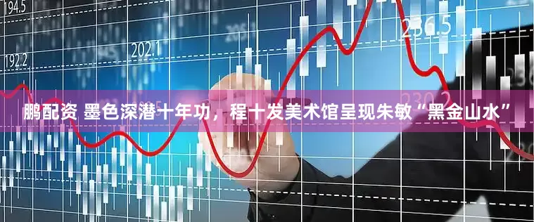 鹏配资 墨色深潜十年功，程十发美术馆呈现朱敏“黑金山水”