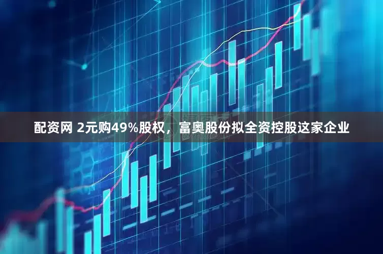 配资网 2元购49%股权，富奥股份拟全资控股这家企业