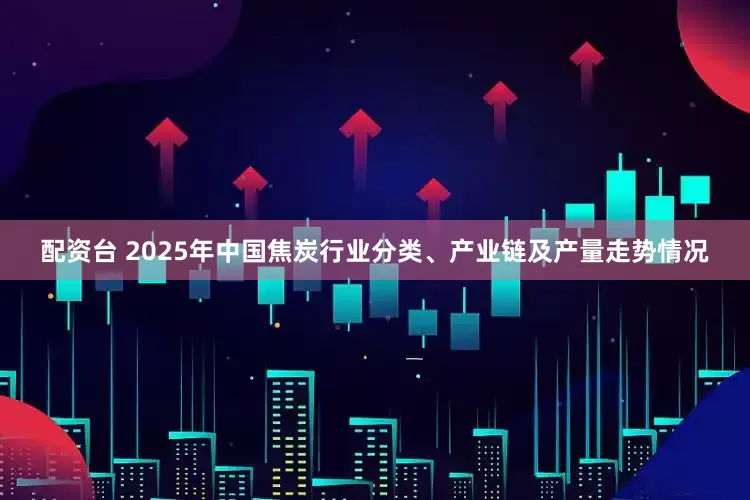 配资台 2025年中国焦炭行业分类、产业链及产量走势情况