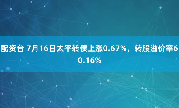 配资台 7月16日太平转债上涨0.67%，转股溢价率60.16%