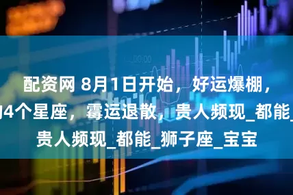配资网 8月1日开始，好运爆棚，偏财运逆袭的4个星座，霉运退散，贵人频现_都能_狮子座_宝宝