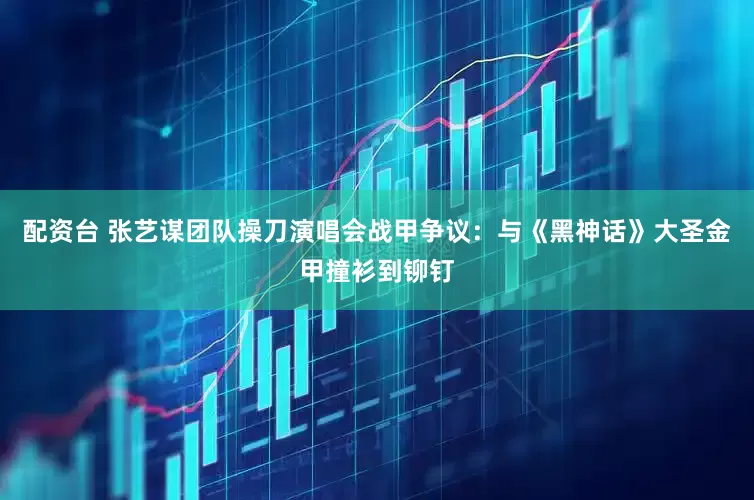 配资台 张艺谋团队操刀演唱会战甲争议：与《黑神话》大圣金甲撞衫到铆钉
