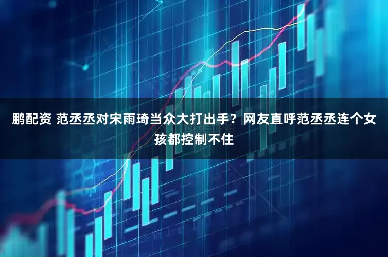 鹏配资 范丞丞对宋雨琦当众大打出手？网友直呼范丞丞连个女孩都控制不住