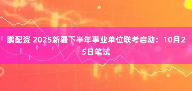 鹏配资 2025新疆下半年事业单位联考启动：10月25日笔试