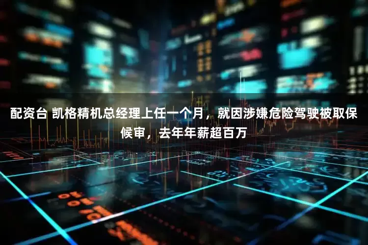 配资台 凯格精机总经理上任一个月，就因涉嫌危险驾驶被取保候审，去年年薪超百万
