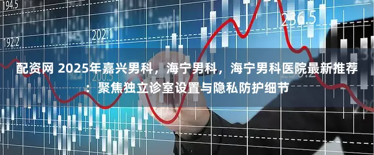 配资网 2025年嘉兴男科，海宁男科，海宁男科医院最新推荐：聚焦独立诊室设置与隐私防护细节