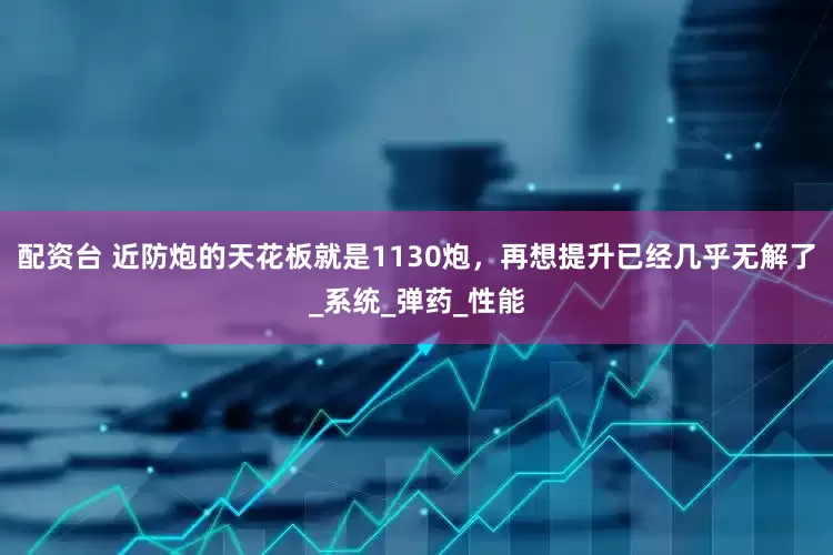 配资台 近防炮的天花板就是1130炮，再想提升已经几乎无解了_系统_弹药_性能
