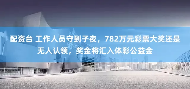 配资台 工作人员守到子夜，782万元彩票大奖还是无人认领，奖金将汇入体彩公益金
