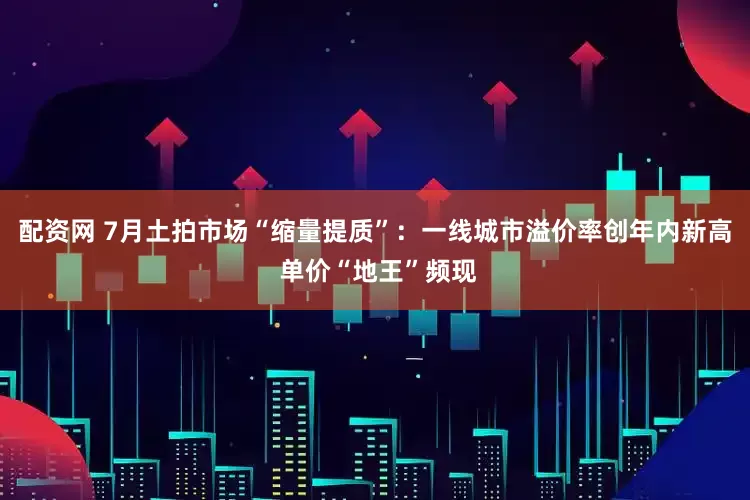 配资网 7月土拍市场“缩量提质”：一线城市溢价率创年内新高 单价“地王”频现