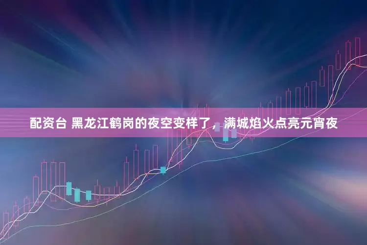 配资台 黑龙江鹤岗的夜空变样了，满城焰火点亮元宵夜