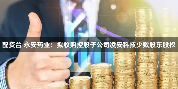 配资台 永安药业：拟收购控股子公司凌安科技少数股东股权
