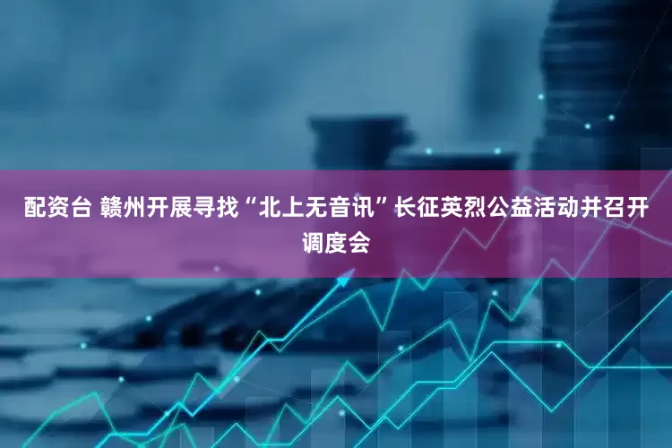 配资台 赣州开展寻找“北上无音讯”长征英烈公益活动并召开调度会