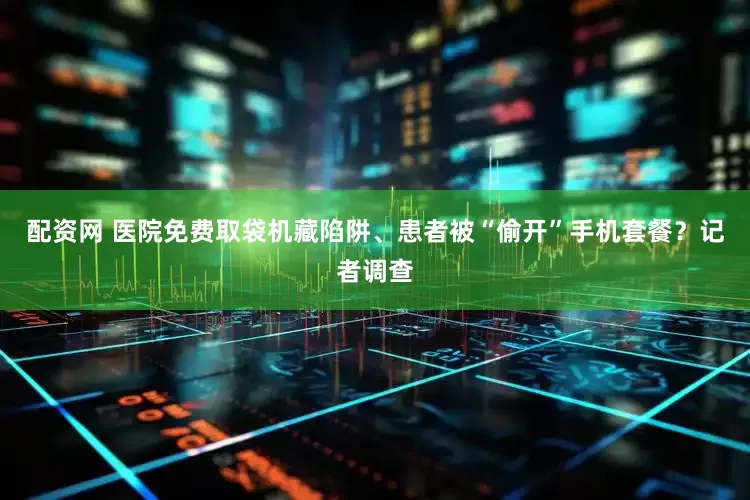 配资网 医院免费取袋机藏陷阱、患者被“偷开”手机套餐？记者调查